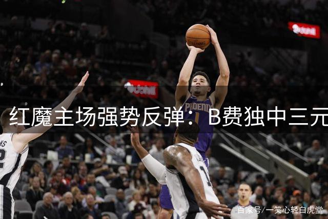 红魔主场强势反弹：B费独中三元助曼联大胜升班马