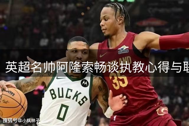 英超名帅阿隆索畅谈执教心得与联赛变化